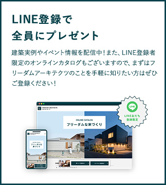 LINE登録で全員にプレゼント 建築実例やイベント情報を配信中！また、LINE登録者限定のオンラインカタログもございますので、まずはフリーダムアーキテクツのことを手軽に知りたい方はぜひご登録ください！