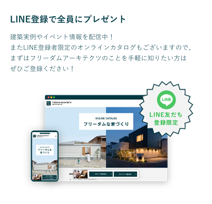 LINE登録で全員にプレゼント 建築実例やイベント情報を配信中!また、LINE登録者限定のオンラインカタログもございますので、まずはフリーダムアーキテクツのことを手軽に知りたい方はぜひご登録ください!
